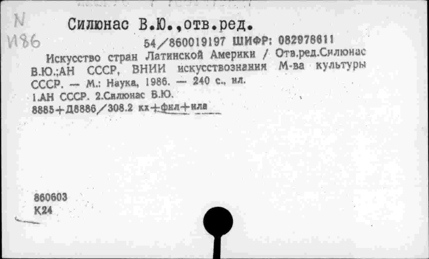 ﻿Силюнас В.Ю.,отв.ред.
54/860019197 ШИФР: 082978611
Искусство стран Латинской Америки / Отв.ред.Силюнас В.Ю.;АН СССР, ВНИИ искусствознания М-ва культуры СССР. — М.: Наука, 1986. — 240 с., ил.
1АН СССР. 2-Силюнас В.Ю.
8885+Д8886/308.2 ка-Ьфил+ила
860603 К24